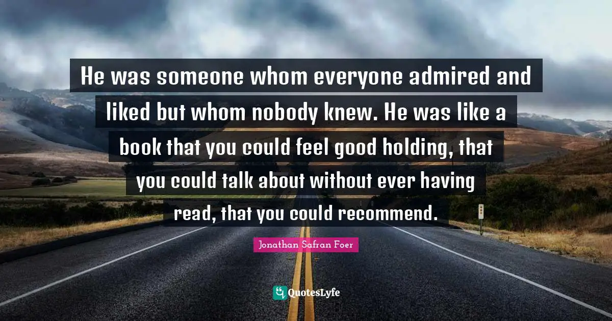 He was someone whom everyone admired and liked but whom nobody knew. He was like a book that you could feel good holding, that you could talk about without ever having read, that you could recommend.