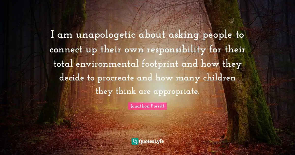 I am unapologetic about asking people to connect up their own responsibility for their total environmental footprint and how they decide to procreate and how many children they think are appropriate.