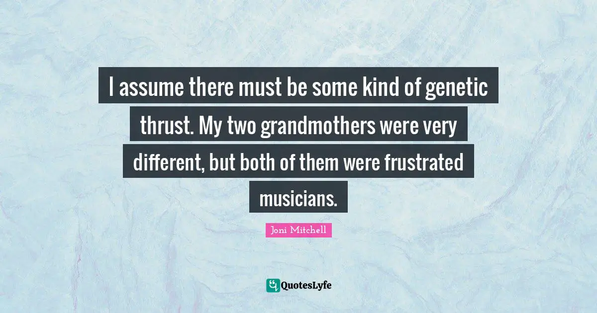 I assume there must be some kind of genetic thrust. My two grandmothers were very different, but both of them were frustrated musicians.