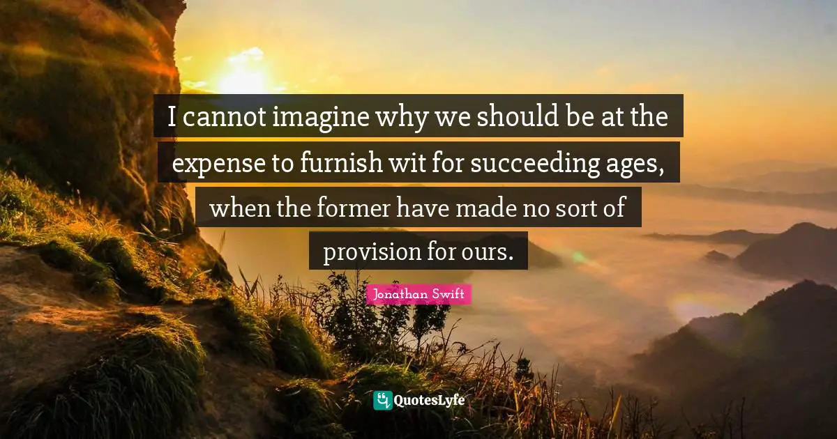 I cannot imagine why we should be at the expense to furnish wit for succeeding ages, when the former have made no sort of provision for ours.