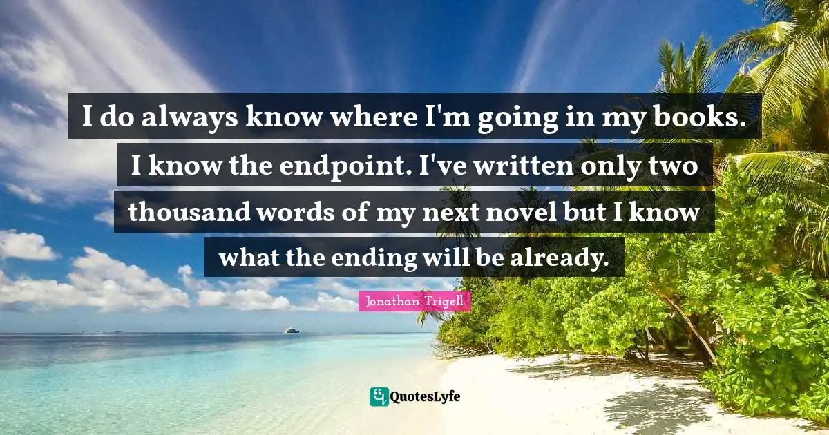 I do always know where I'm going in my books. I know the endpoint. I've written only two thousand words of my next novel but I know what the ending will be already.