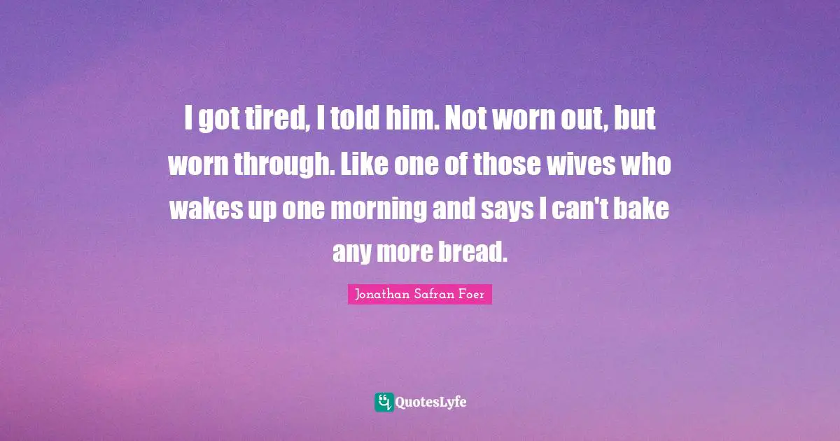 I got tired, I told him. Not worn out, but worn through. Like one of those wives who wakes up one morning and says I can't bake any more bread.