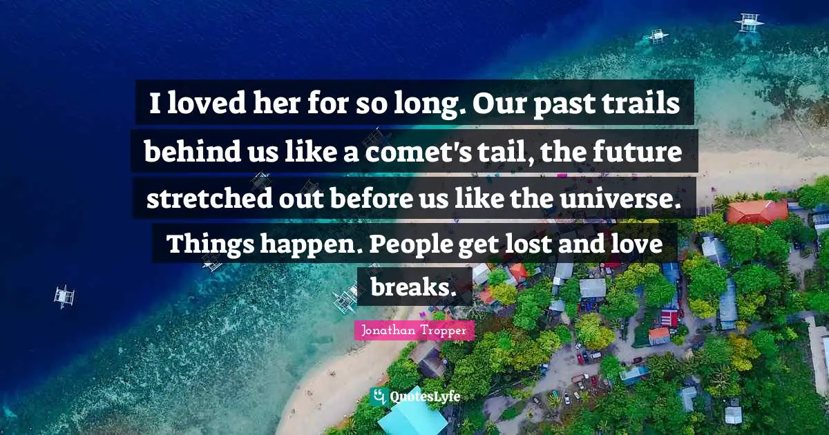 I loved her for so long. Our past trails behind us like a comet's tail, the future stretched out before us like the universe. Things happen. People get lost and love breaks.