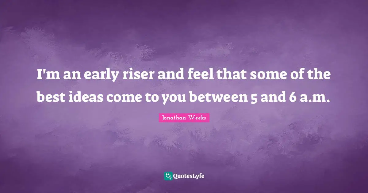 I'm an early riser and feel that some of the best ideas come to you between 5 and 6 a.m.