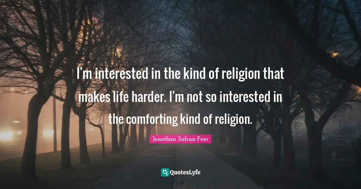 I'm interested in the kind of religion that makes life harder. I'm not so interested in the comforting kind of religion.