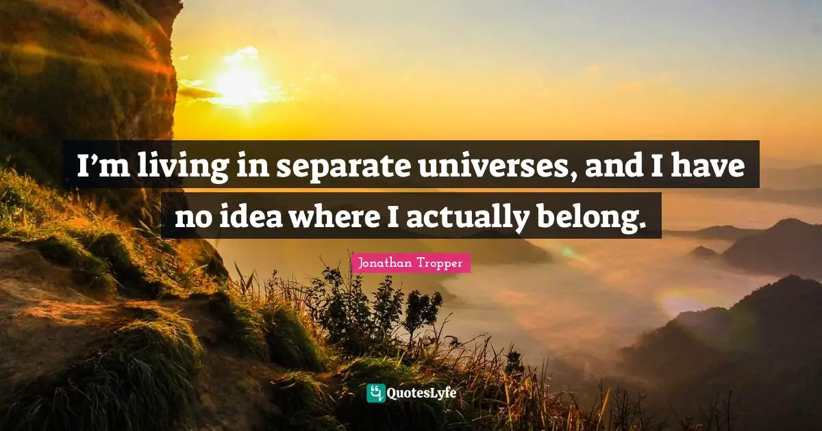 I’m living in separate universes, and I have no idea where I actually belong.