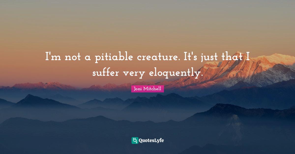 I'm not a pitiable creature. It's just that I suffer very eloquently.