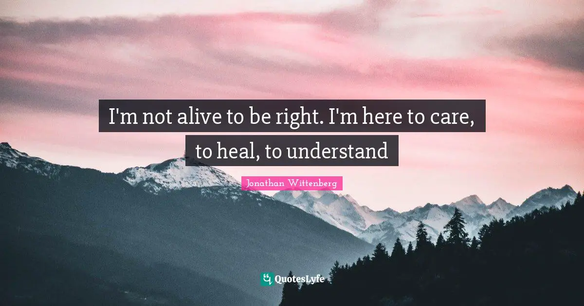I'm not alive to be right. I'm here to care, to heal, to understand