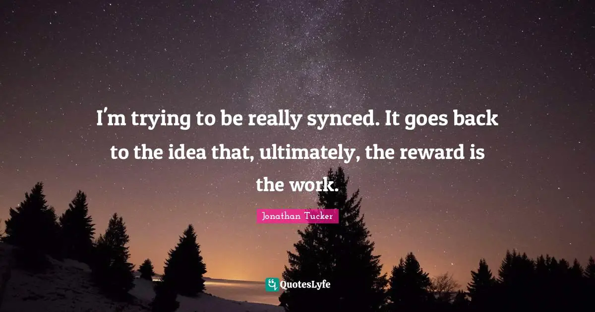 I'm trying to be really synced. It goes back to the idea that, ultimately, the reward is the work.