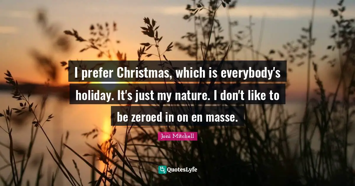 I prefer Christmas, which is everybody's holiday. It's just my nature. I don't like to be zeroed in on en masse.