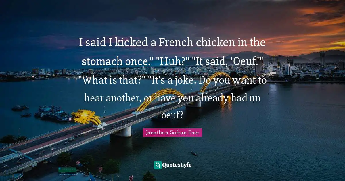 I said I kicked a French chicken in the stomach once." "Huh?" "It said, 'Oeuf.'" "What is that?" "It's a joke. Do you want to hear another, or have you already had un oeuf?