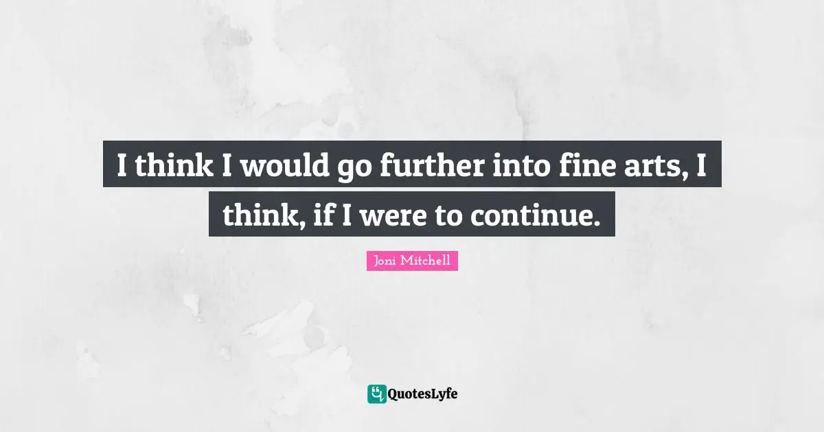 I think I would go further into fine arts, I think, if I were to continue.