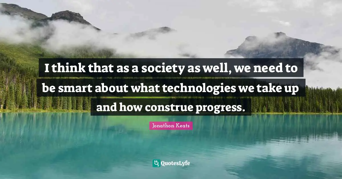 I think that as a society as well, we need to be smart about what technologies we take up and how construe progress.