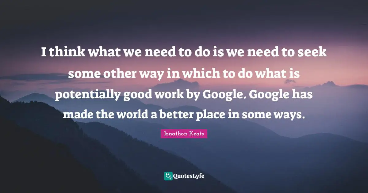 I think what we need to do is we need to seek some other way in which to do what is potentially good work by Google. Google has made the world a better place in some ways.