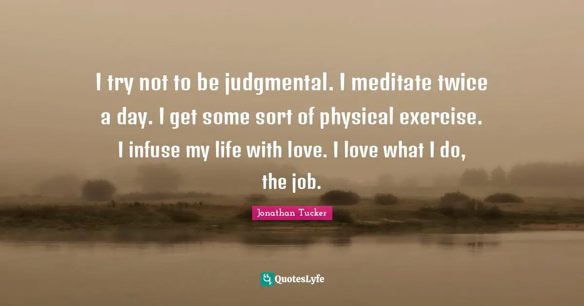 I try not to be judgmental. I meditate twice a day. I get some sort of physical exercise. I infuse my life with love. I love what I do, the job.