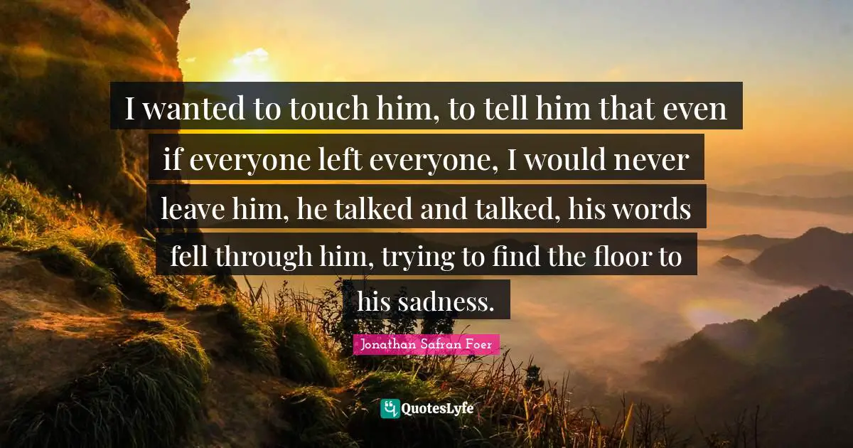 I wanted to touch him, to tell him that even if everyone left everyone, I would never leave him, he talked and talked, his words fell through him, trying to find the floor to his sadness.