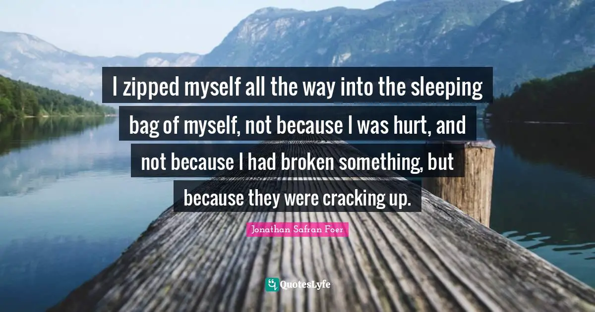 I zipped myself all the way into the sleeping bag of myself, not because I was hurt, and not because I had broken something, but because they were cracking up.