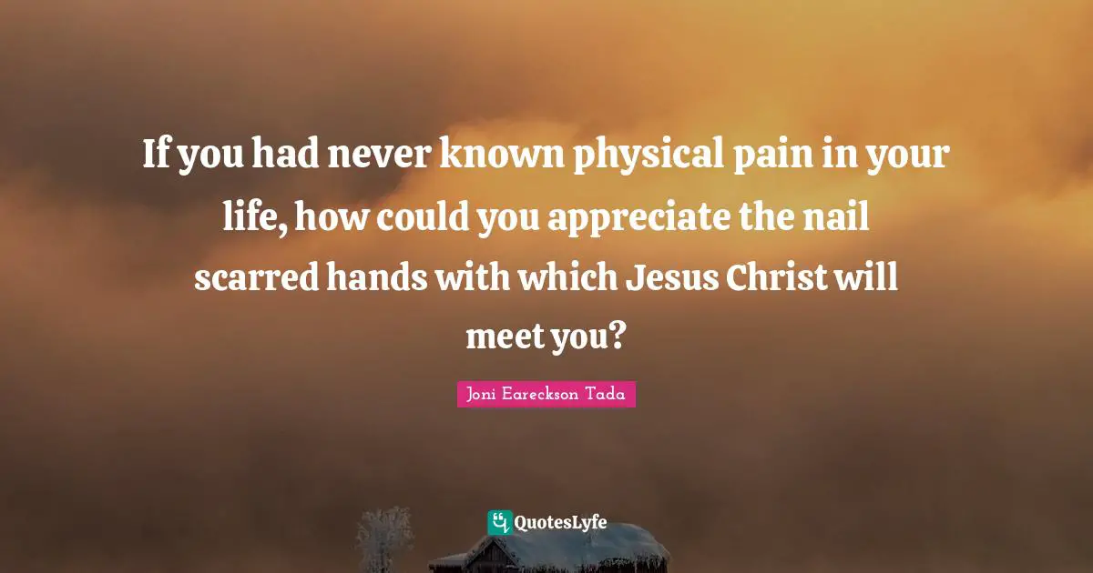 If you had never known physical pain in your life, how could you appreciate the nail scarred hands with which Jesus Christ will meet you?