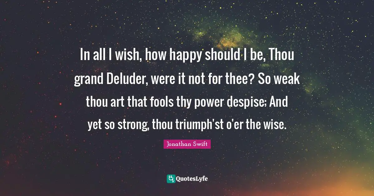 In all I wish, how happy should I be, Thou grand Deluder, were it not for thee? So weak thou art that fools thy power despise; And yet so strong, thou triumph'st o'er the wise.