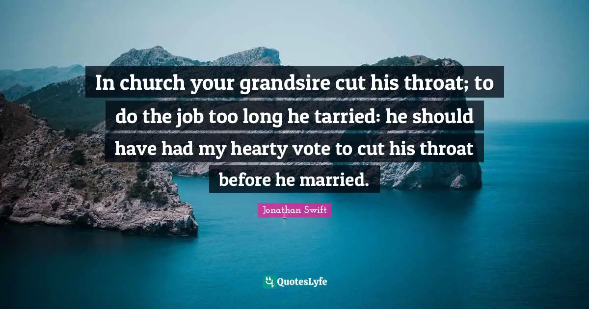 In church your grandsire cut his throat; to do the job too long he tarried: he should have had my hearty vote to cut his throat before he married.