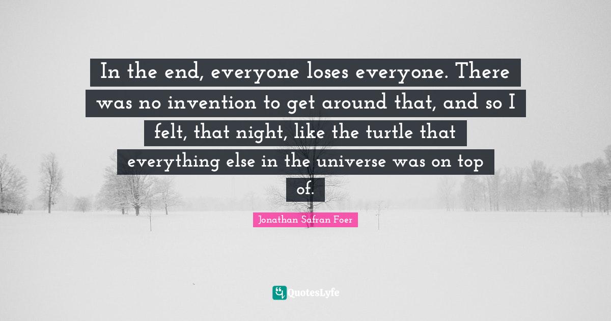 In the end, everyone loses everyone. There was no invention to get around that, and so I felt, that night, like the turtle that everything else in the universe was on top of.