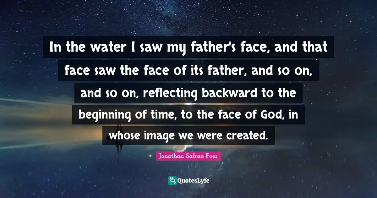 In the water I saw my father's face, and that face saw the face of its father, and so on, and so on, reflecting backward to the beginning of time, to the face of God, in whose image we were created.