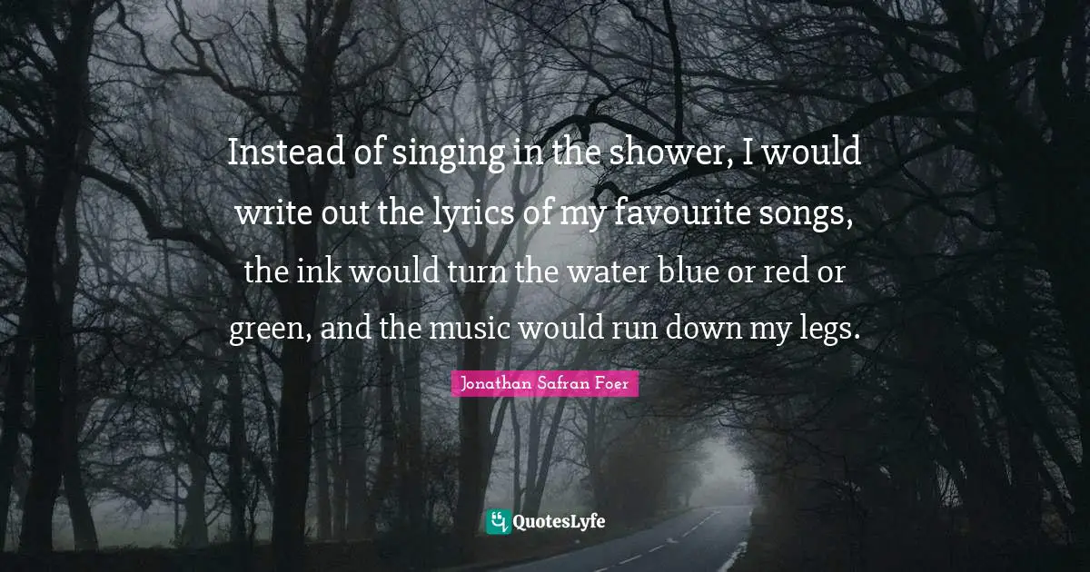 Instead of singing in the shower, I would write out the lyrics of my favourite songs, the ink would turn the water blue or red or green, and the music would run down my legs.