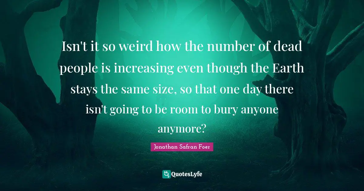 Isn't it so weird how the number of dead people is increasing even though the Earth stays the same size, so that one day there isn't going to be room to bury anyone anymore?