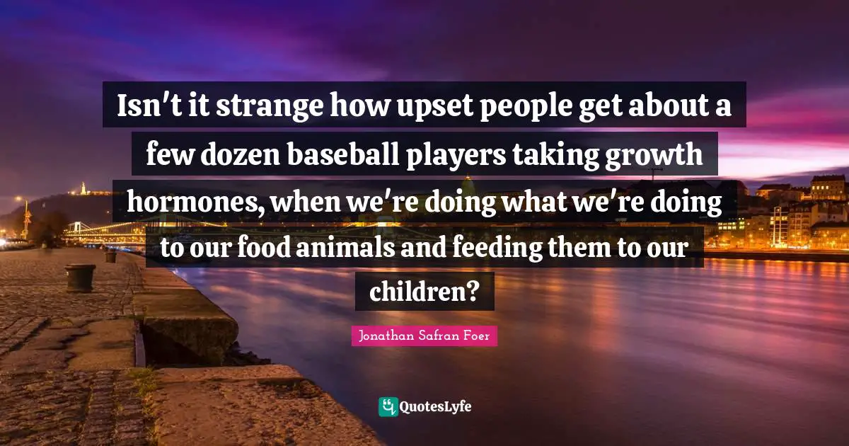 Isn't it strange how upset people get about a few dozen baseball players taking growth hormones, when we're doing what we're doing to our food animals and feeding them to our children?