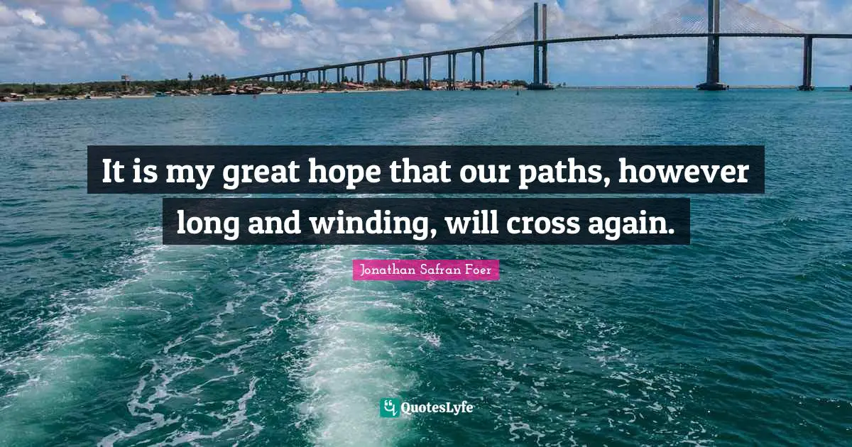 It is my great hope that our paths, however long and winding, will cross again.