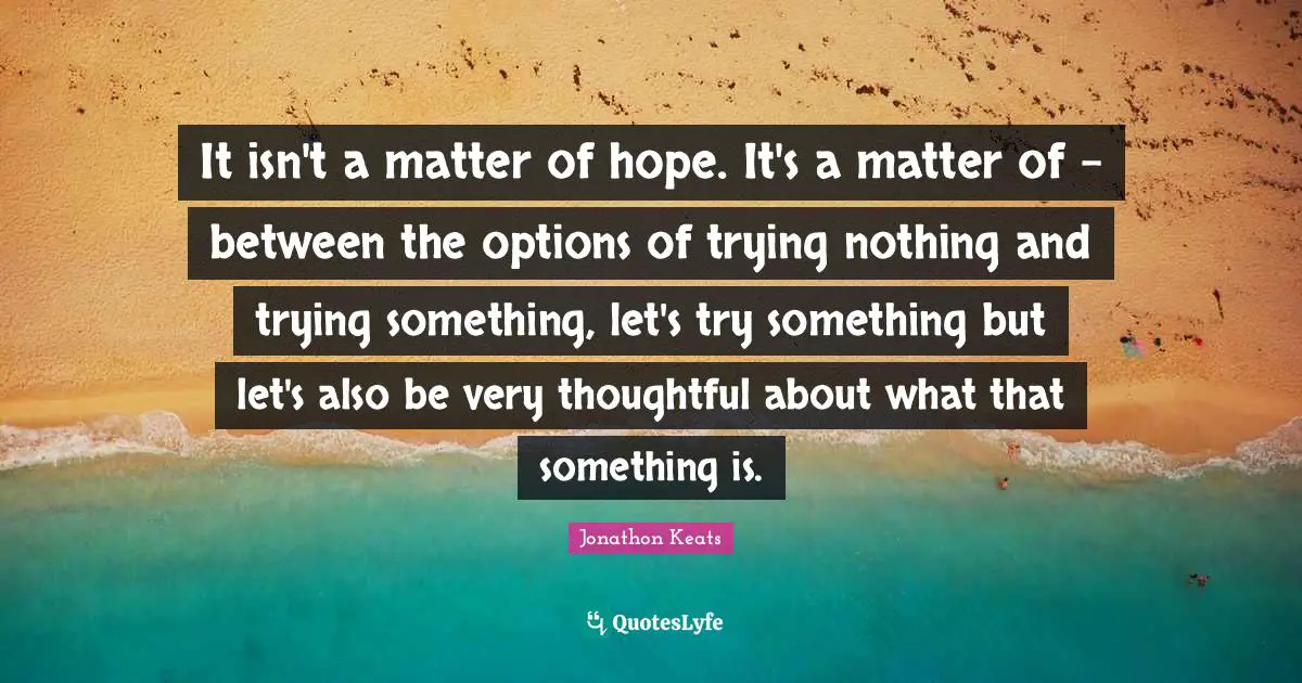 Trying Something Quotes: "It isn't a matter of hope. It's a matter of - between the options of trying nothing and trying something, let's try something but let's also be very thoughtful about what that something is."