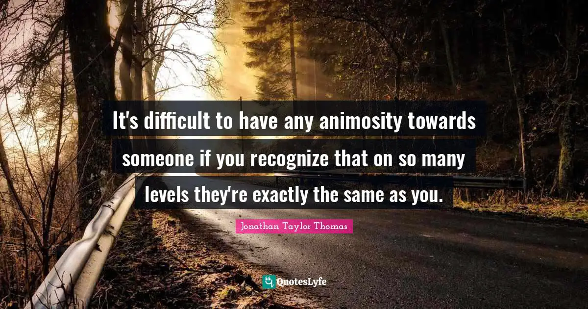 It's difficult to have any animosity towards someone if you recognize that on so many levels they're exactly the same as you.