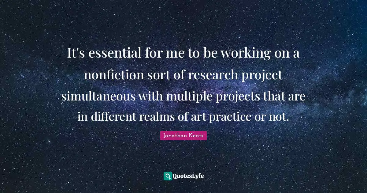 It's essential for me to be working on a nonfiction sort of research project simultaneous with multiple projects that are in different realms of art practice or not.