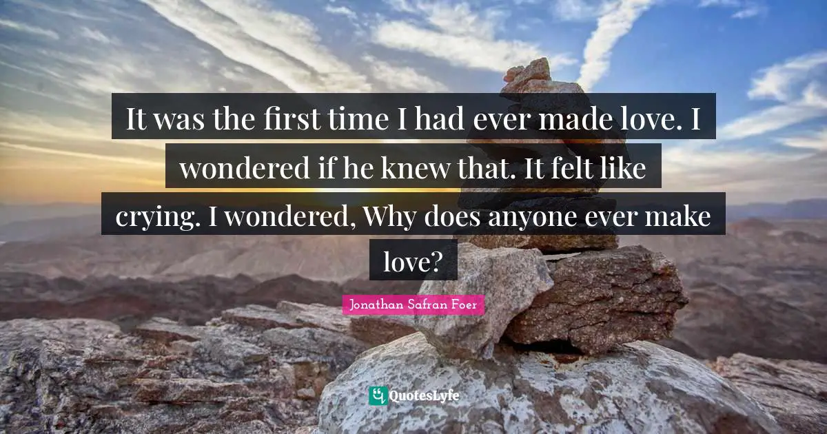 It was the first time I had ever made love. I wondered if he knew that. It felt like crying. I wondered, Why does anyone ever make love?