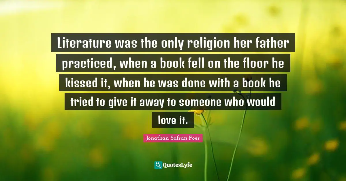 Literature was the only religion her father practiced, when a book fell on the floor he kissed it, when he was done with a book he tried to give it away to someone who would love it.