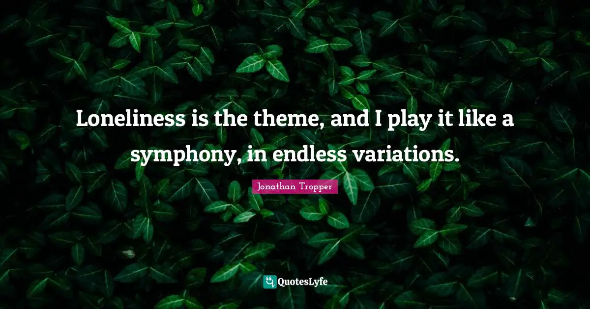 Loneliness is the theme, and I play it like a symphony, in endless variations.