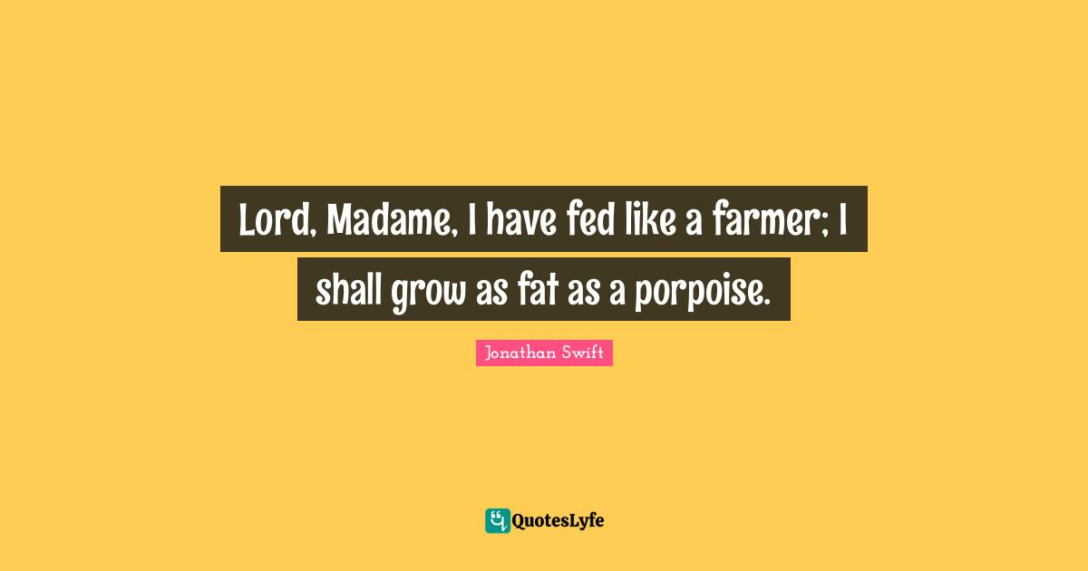 Lord, Madame, I have fed like a farmer; I shall grow as fat as a porpoise.