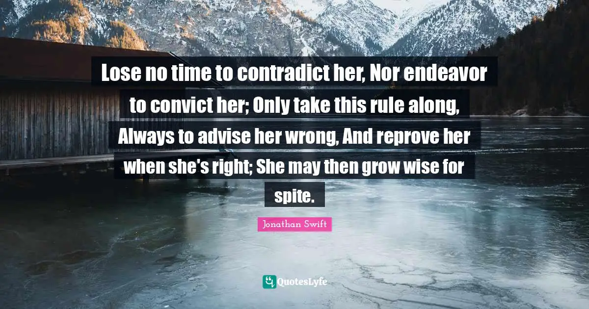 Lose no time to contradict her, Nor endeavor to convict her; Only take this rule along, Always to advise her wrong, And reprove her when she's right; She may then grow wise for spite.