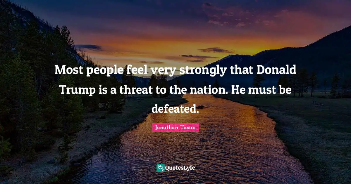 Most people feel very strongly that Donald Trump is a threat to the nation. He must be defeated.