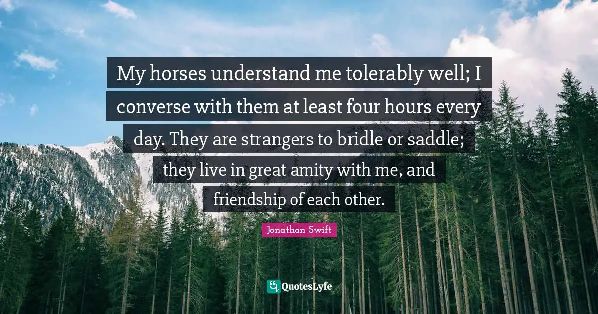 My horses understand me tolerably well; I converse with them at least four hours every day. They are strangers to bridle or saddle; they live in great amity with me, and friendship of each other.