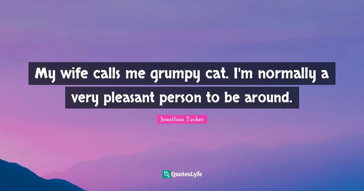 My wife calls me grumpy cat. I'm normally a very pleasant person to be around.