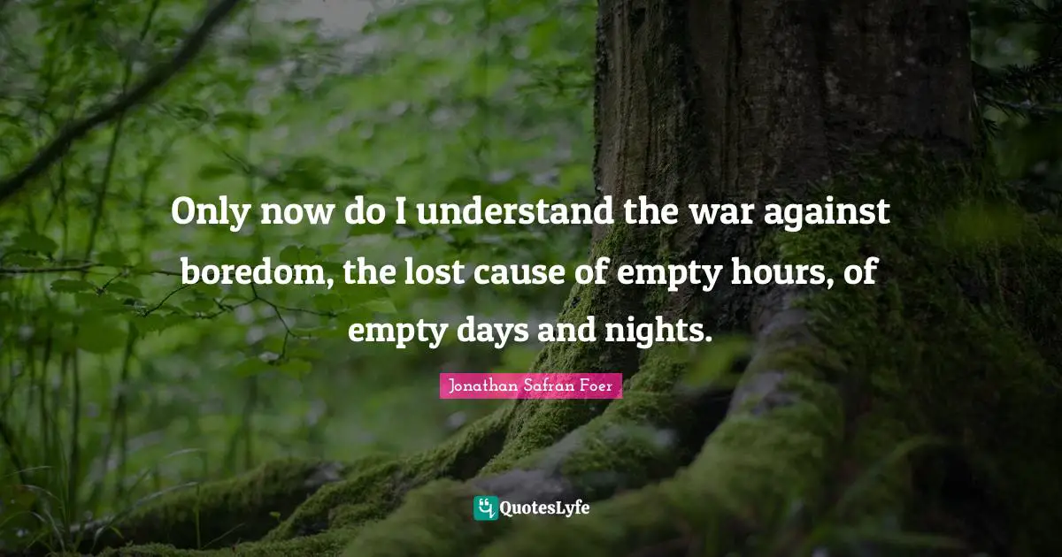 Only now do I understand the war against boredom, the lost cause of empty hours, of empty days and nights.