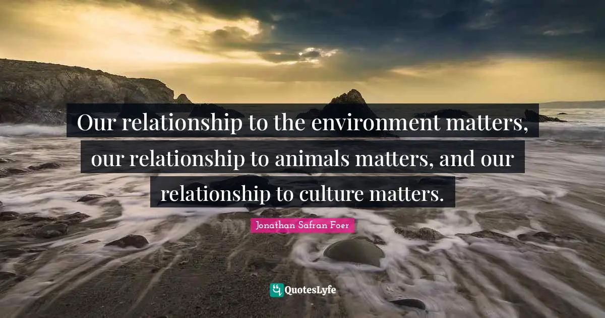 Our relationship to the environment matters, our relationship to animals matters, and our relationship to culture matters.