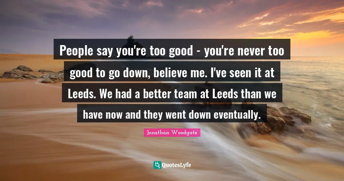 People say you're too good - you're never too good to go down, believe me. I've seen it at Leeds. We had a better team at Leeds than we have now and they went down eventually.
