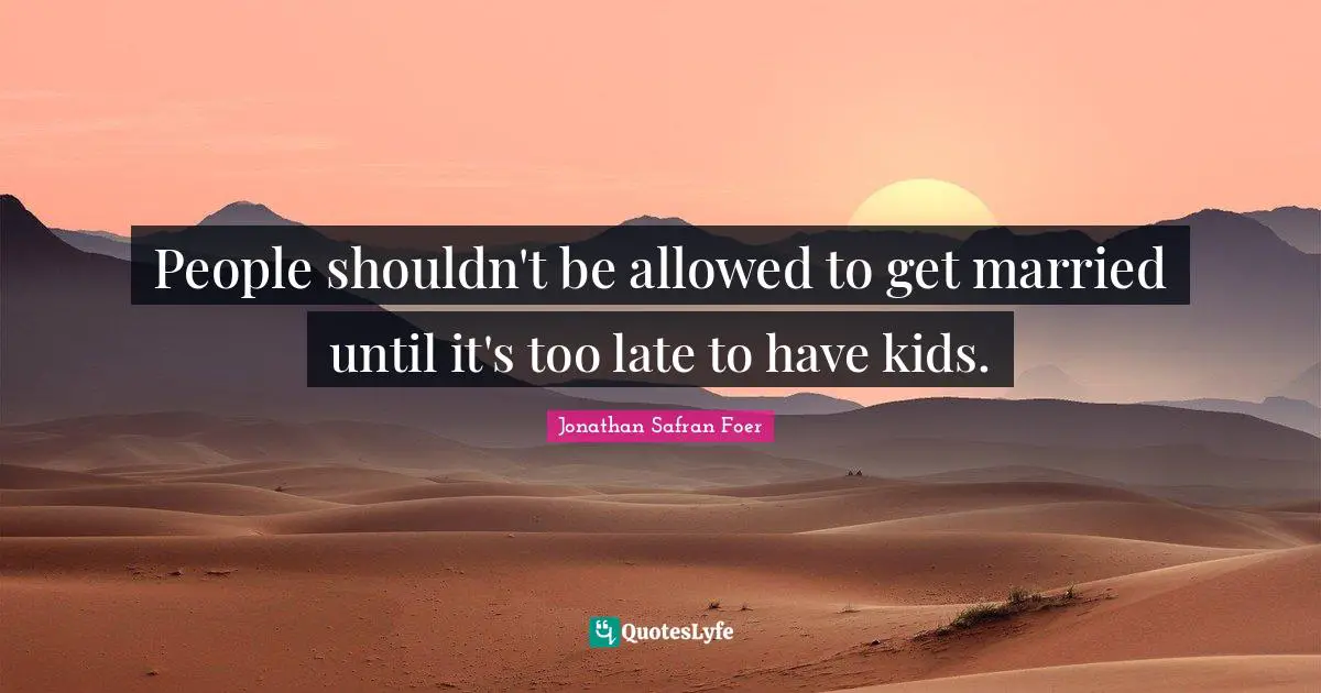 People shouldn't be allowed to get married until it's too late to have kids.