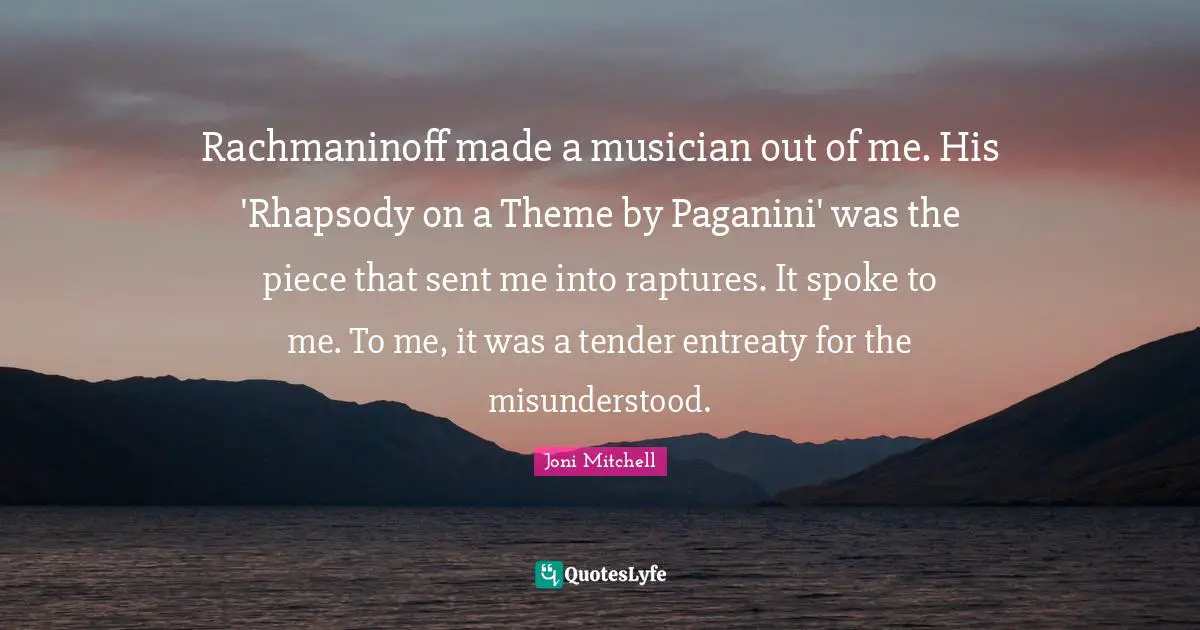 Rachmaninoff made a musician out of me. His 'Rhapsody on a Theme by Paganini' was the piece that sent me into raptures. It spoke to me. To me, it was a tender entreaty for the misunderstood.