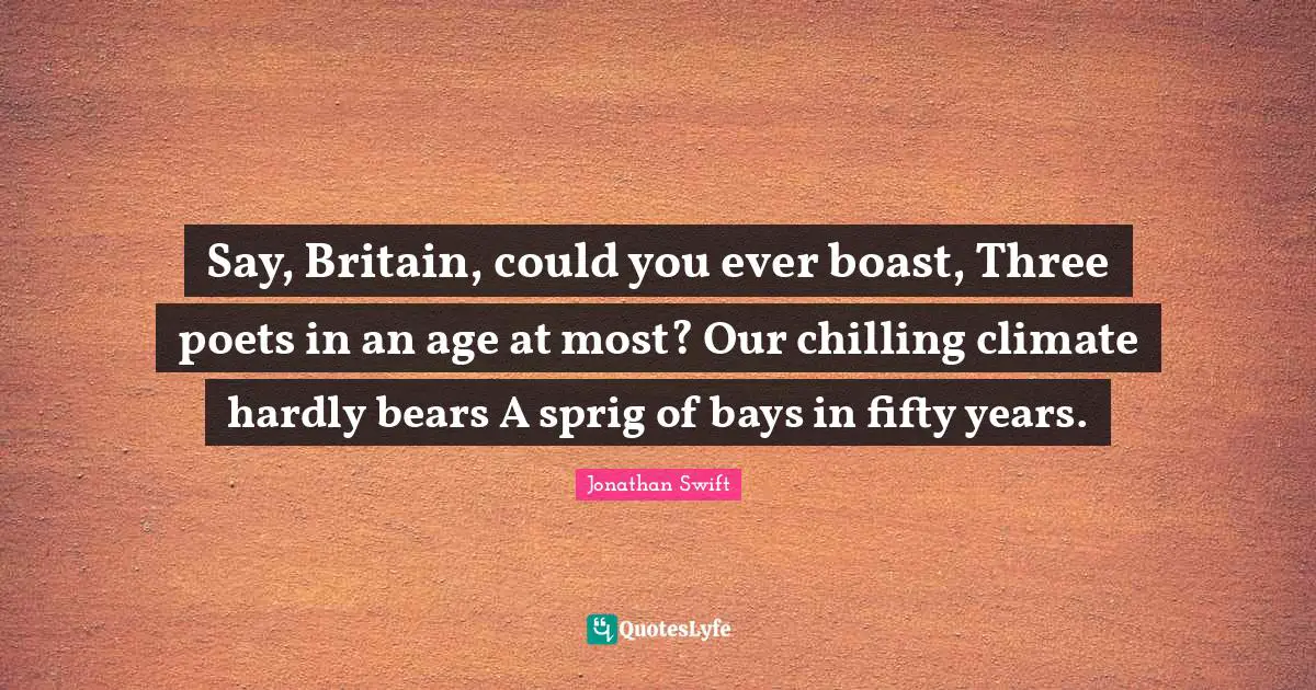 Say, Britain, could you ever boast, Three poets in an age at most? Our chilling climate hardly bears A sprig of bays in fifty years.