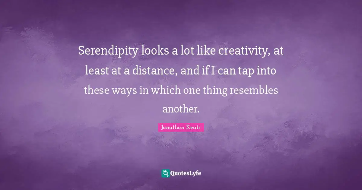 Serendipity looks a lot like creativity, at least at a distance, and if I can tap into these ways in which one thing resembles another.