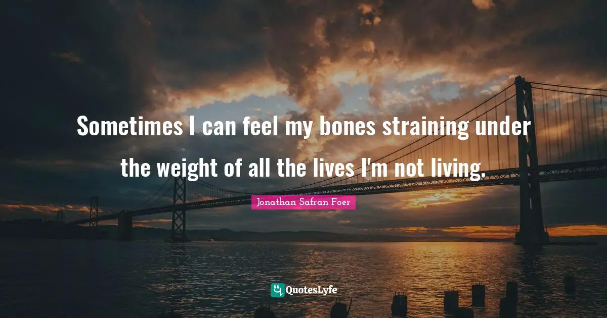 Sometimes I can feel my bones straining under the weight of all the lives I'm not living.