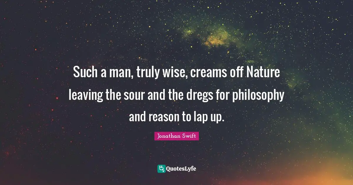 Such a man, truly wise, creams off Nature leaving the sour and the dregs for philosophy and reason to lap up.